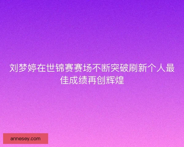 刘梦婷在世锦赛赛场不断突破刷新个人最佳成绩再创辉煌 刘梦婷在世锦赛赛场不断突破刷新个人最佳成绩再创辉煌