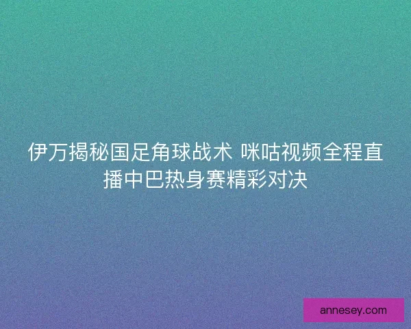 伊万揭秘国足角球战术 咪咕视频全程直播中巴热身赛精彩对决 伊万揭秘国足角球战术 咪咕视频全程直播中巴热身赛精彩对决