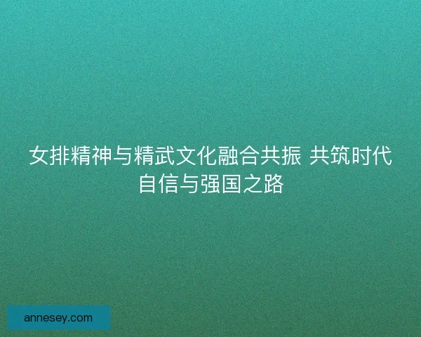 女排精神与精武文化融合共振 共筑时代自信与强国之路