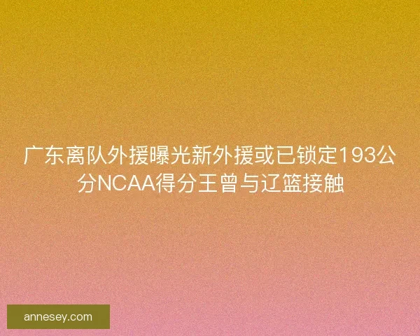 广东离队外援曝光新外援或已锁定193公分NCAA得分王曾与辽篮接触