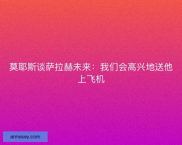 莫耶斯谈萨拉赫未来：我们会高兴地送他上飞机