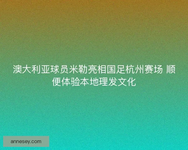 澳大利亚球员米勒亮相国足杭州赛场 顺便体验本地理发文化 澳大利亚球员米勒亮相国足杭州赛场 顺便体验本地理发文化