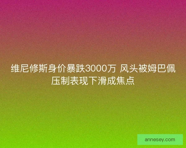 维尼修斯身价暴跌3000万 风头被姆巴佩压制表现下滑成焦点