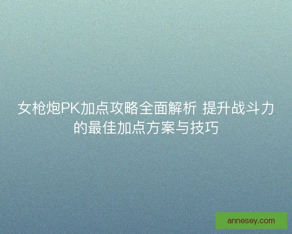 女枪炮PK加点攻略全面解析 提升战斗力的最佳加点方案与技巧