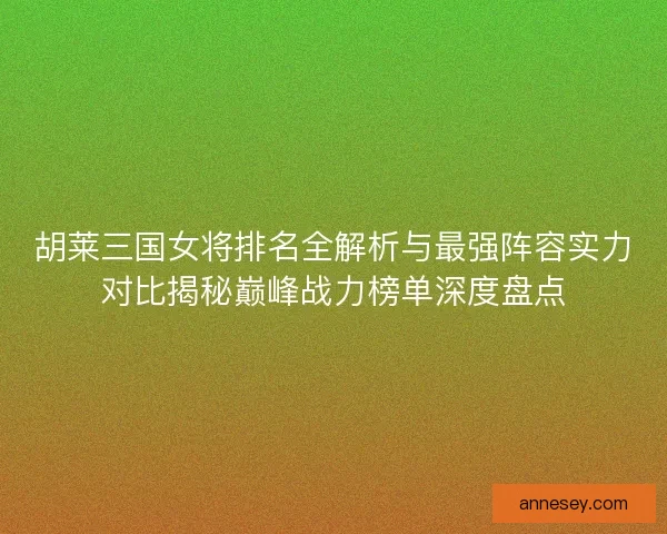 胡莱三国女将排名全解析与最强阵容实力对比揭秘巅峰战力榜单深度盘点