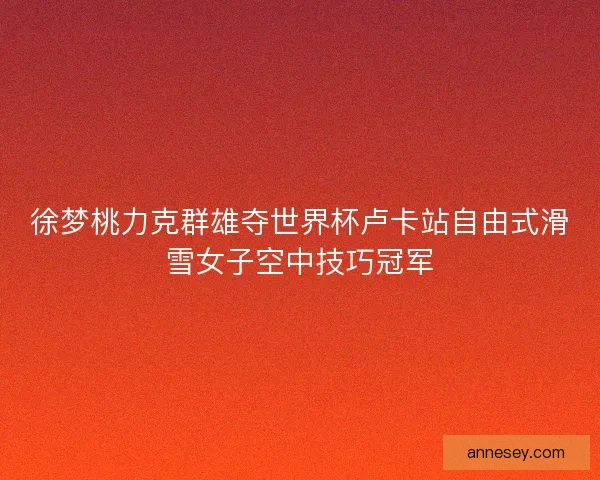 徐梦桃力克群雄夺世界杯卢卡站自由式滑雪女子空中技巧冠军