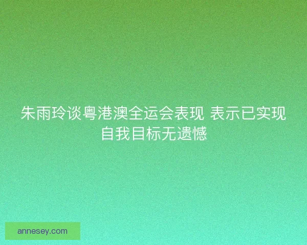朱雨玲谈粤港澳全运会表现 表示已实现自我目标无遗憾