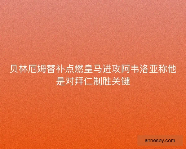 贝林厄姆替补点燃皇马进攻阿韦洛亚称他是对拜仁制胜关键