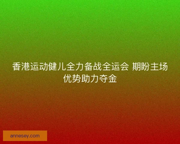 香港运动健儿全力备战全运会 期盼主场优势助力夺金