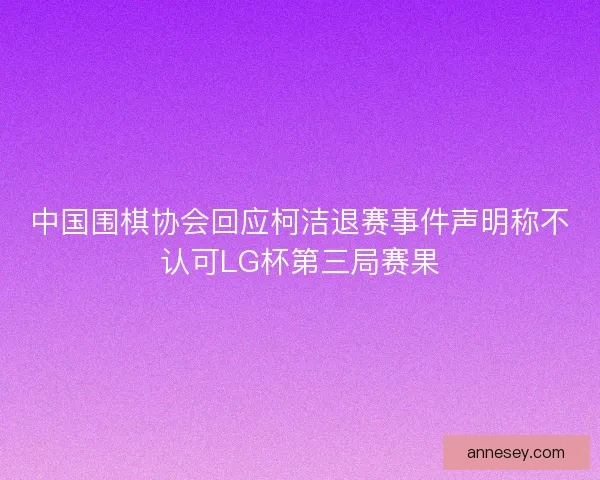 中国围棋协会回应柯洁退赛事件声明称不认可LG杯第三局赛果
