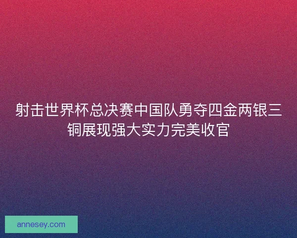 射击世界杯总决赛中国队勇夺四金两银三铜展现强大实力完美收官