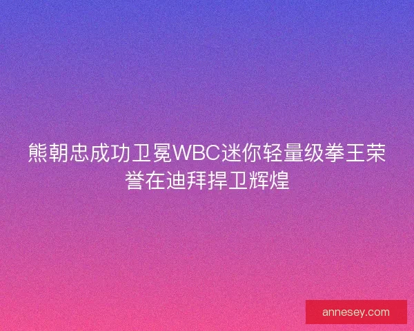 熊朝忠成功卫冕WBC迷你轻量级拳王荣誉在迪拜捍卫辉煌