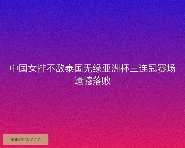中国女排不敌泰国无缘亚洲杯三连冠赛场遗憾落败