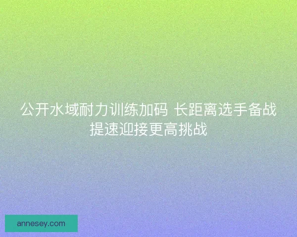 公开水域耐力训练加码 长距离选手备战提速迎接更高挑战