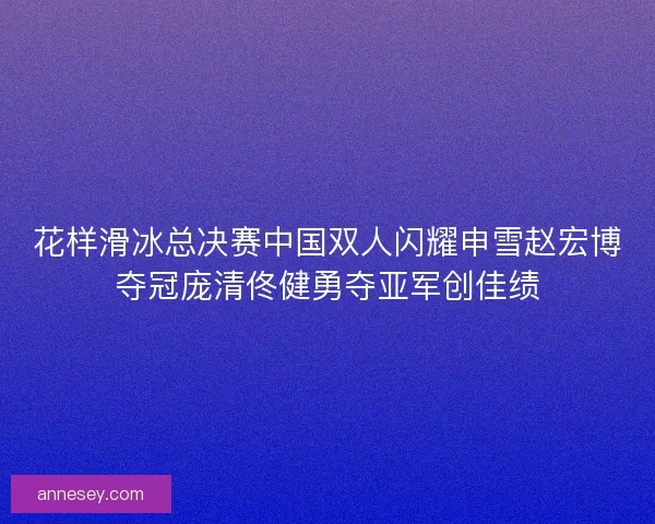 花样滑冰总决赛中国双人闪耀申雪赵宏博夺冠庞清佟健勇夺亚军创佳绩