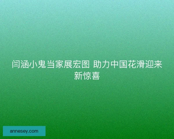 闫涵小鬼当家展宏图 助力中国花滑迎来新惊喜