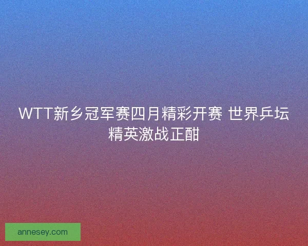WTT新乡冠军赛四月精彩开赛 世界乒坛精英激战正酣