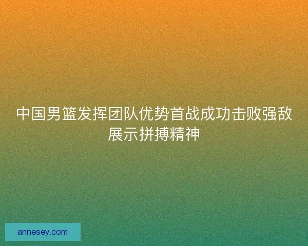 中国男篮发挥团队优势首战成功击败强敌展示拼搏精神
