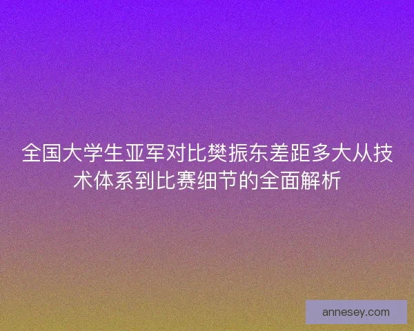 全国大学生亚军对比樊振东差距多大从技术体系到比赛细节的全面解析 全国大学生亚军对比樊振东差距多大从技术体系到比赛细节的全面解析