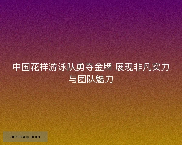 中国花样游泳队勇夺金牌 展现非凡实力与团队魅力