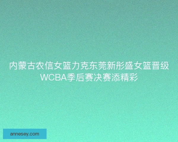 内蒙古农信女篮力克东莞新彤盛女篮晋级WCBA季后赛决赛添精彩 内蒙古农信女篮力克东莞新彤盛女篮晋级WCBA季后赛决赛添精彩