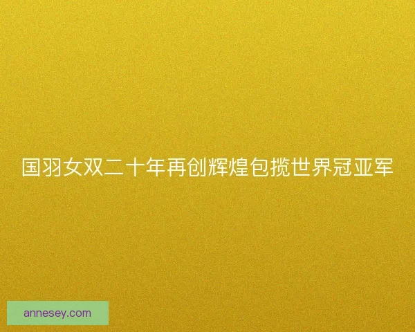 国羽女双二十年再创辉煌包揽世界冠亚军