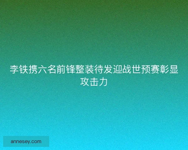 李铁携六名前锋整装待发迎战世预赛彰显攻击力 李铁携六名前锋整装待发迎战世预赛彰显攻击力