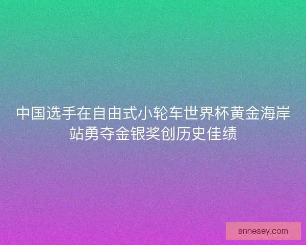 中国选手在自由式小轮车世界杯黄金海岸站勇夺金银奖创历史佳绩