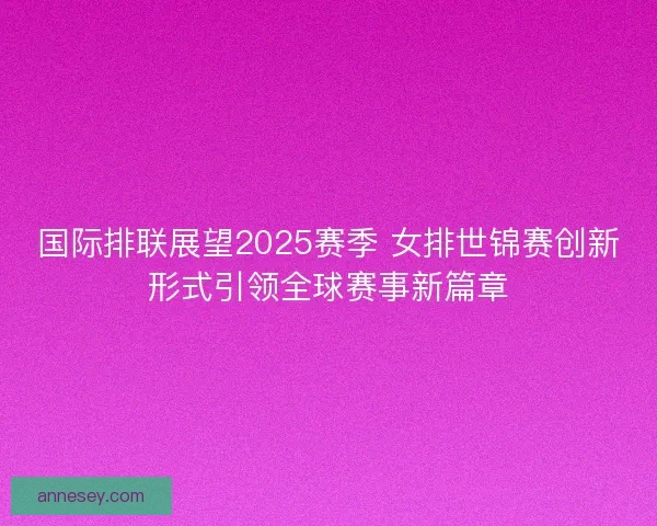 国际排联展望2025赛季 女排世锦赛创新形式引领全球赛事新篇章