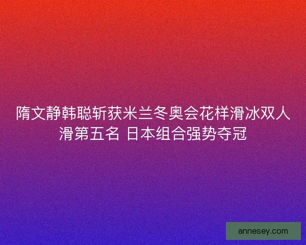 隋文静韩聪斩获米兰冬奥会花样滑冰双人滑第五名 日本组合强势夺冠