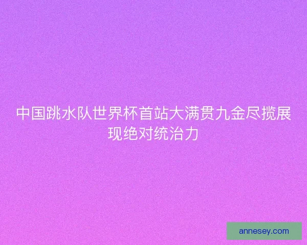 中国跳水队世界杯首站大满贯九金尽揽展现绝对统治力