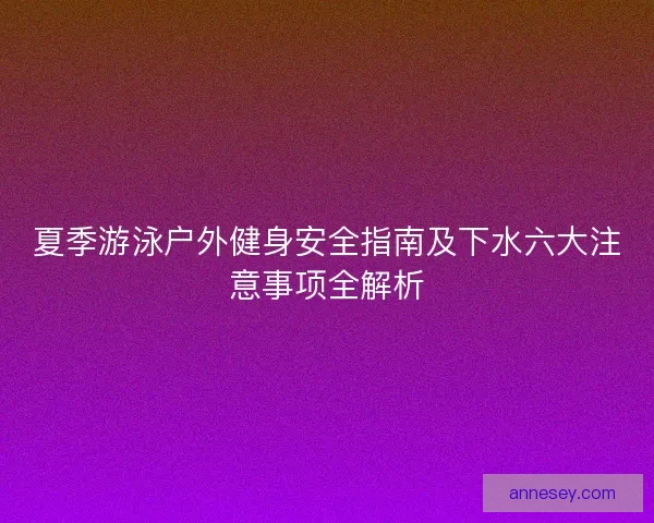 夏季游泳户外健身安全指南及下水六大注意事项全解析 夏季游泳户外健身安全指南及下水六大注意事项全解析